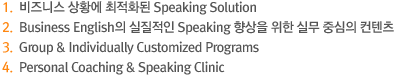 1.비즈니스 상황에 최적화된 Speaking Solution  2.Business English의 실질적인 Speaking 향상을 위한 실무 중심의 컨텐츠  3.Group & Individual-Customized Program  4.Personal Coaching & Speaking Clinic